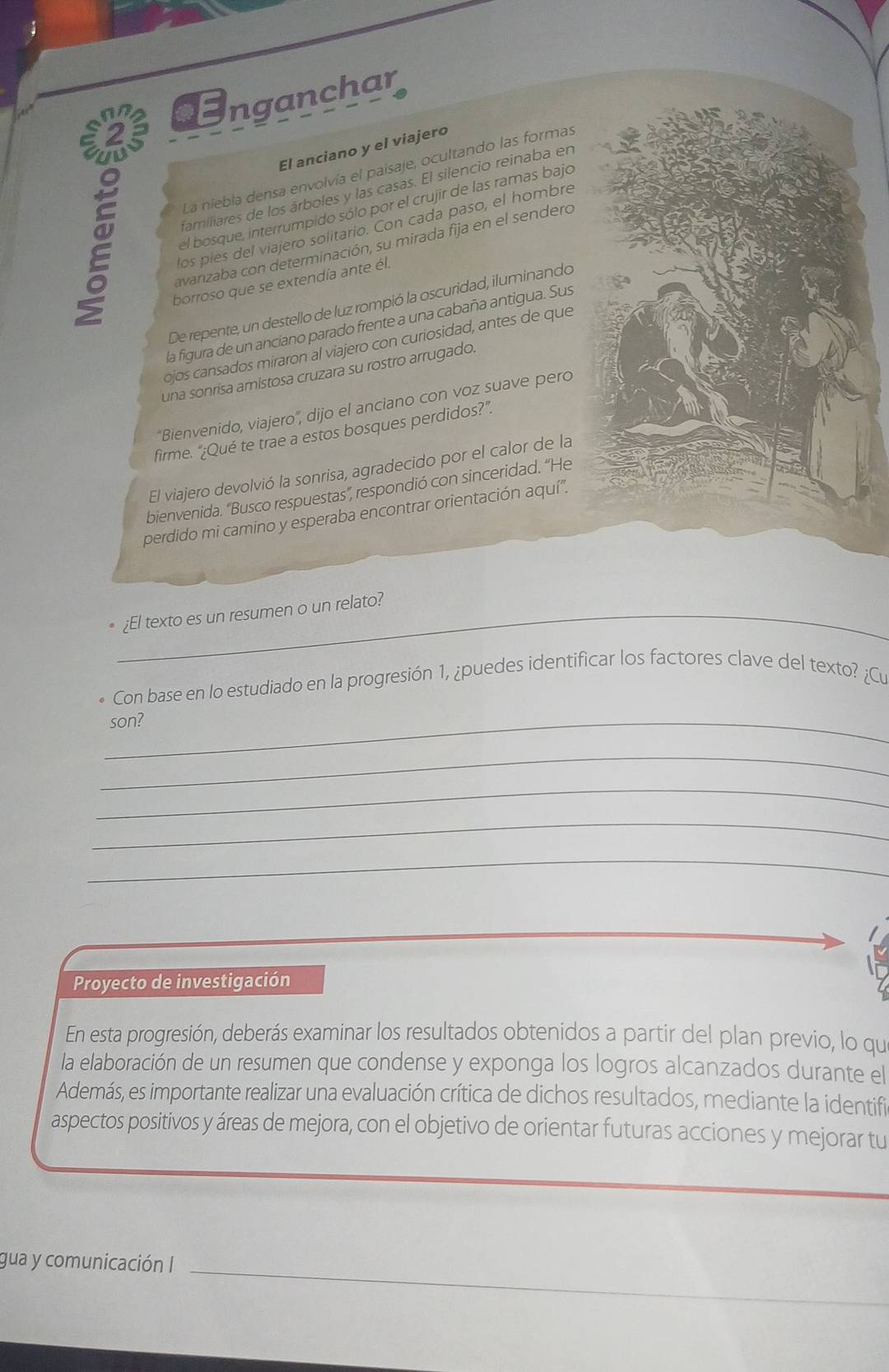 nganchar
E
El anciano y el viajero
La niebla densa envolvía el paisaje, ocultando las formas
familiares de los árboles y las casas. El silencio reinaba en
el bosque, interrumpido sólo por el crujir de las ramas bajo
los pies del viajero solitario. Con cada paso, el hombre
avanzaba con determinación, su mirada fija en el sendero
borroso que se extendía ante él.
De repente, un destello de luz rompió la oscuridad, iluminando
la figura de un anciano parado frente a una cabaña antigua. Sus
ojos cansados miraron al viajero con curiosidad, antes de que
una sonrisa amistosa cruzara su rostro arrugado.
'Bienvenido, viajero', dijo el anciano con voz suave pero
firme. “¿Qué te trae a estos bosques perdidos?”.
El viajero devolvió la sonrisa, agradecido por el calor de la
bienvenida. “Busco respuestas”, respondió con sinceridad. “He
perdido mi camino y esperaba encontrar orientación aquí''.
_¿El texto es un resumen o un relato?
Con base en lo estudiado en la progresión 1, ¿puedes identificar los factores clave del texto? ¿Cu
_son?
_
_
_
_
Proyecto de investigación
En esta progresión, deberás examinar los resultados obtenidos a partir del plan previo, lo qu
la elaboración de un resumen que condense y exponga los logros alcanzados durante el
Además, es importante realizar una evaluación crítica de dichos resultados, mediante la identifi
aspectos positivos y áreas de mejora, con el objetivo de orientar futuras acciones y mejorar tu
gua y comunicación I_