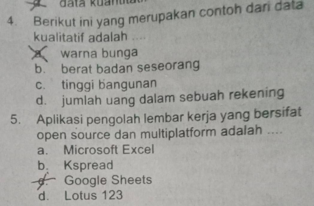 Berikut ini yang merupakan contoh dari data
kualitatif adalah ....
warna bunga
b. berat badan seseorang
c. tinggi bangunan
d. jumlah uang dalam sebuah rekening
5. Aplikasi pengolah lembar kerja yang bersifat
open source dan multiplatform adalah ....
a. Microsoft Excel
b. Kspread. Google Sheets
d. Lotus 123