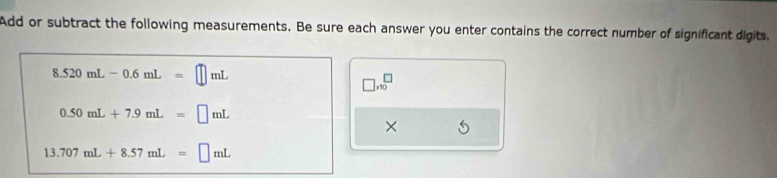 Add or subtract the following measurements. Be sure each answer you enter contains the correct number of significant digits.
8.520mL-0.6mL=□ mL
□ * 10^□
0.50mL+7.9mL=□ mL
×
13.707mL+8.57mL=□ mL