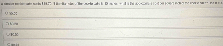 A circular cookie cake costs $15.70. If the diameter of the cookie cake is 10 inches, what is the approximate cost per square inch of the cookie cake? Use π =3
$0.05
$0.20
$0.50
50.64