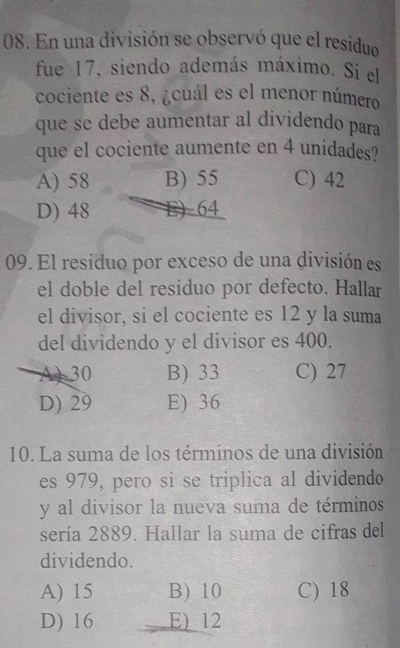 En una división se observó que el residuo
fue 17, siendo además máximo. Si el
cociente es 8, ¿cuál es el menor número
que se debe aumentar al dividendo para
que el cociente aumente en 4 unidades?
A) 58 B) 55 C) 42
D) 48 E) 64
09. El residuo por exceso de una división es
el doble del residuo por defecto. Hallar
el divisor, si el cociente es 12 y la suma
del dividendo y el divisor es 400.
A) 30 B) 33 C) 27
D) 29 E) 36
10. La suma de los términos de una división
es 979, pero si se triplica al dividendo
y al divisor la nueva suma de términos
sería 2889. Hallar la suma de cifras del
dividendo.
A) 15 B) 10 C) 18
D) 16 E) 12