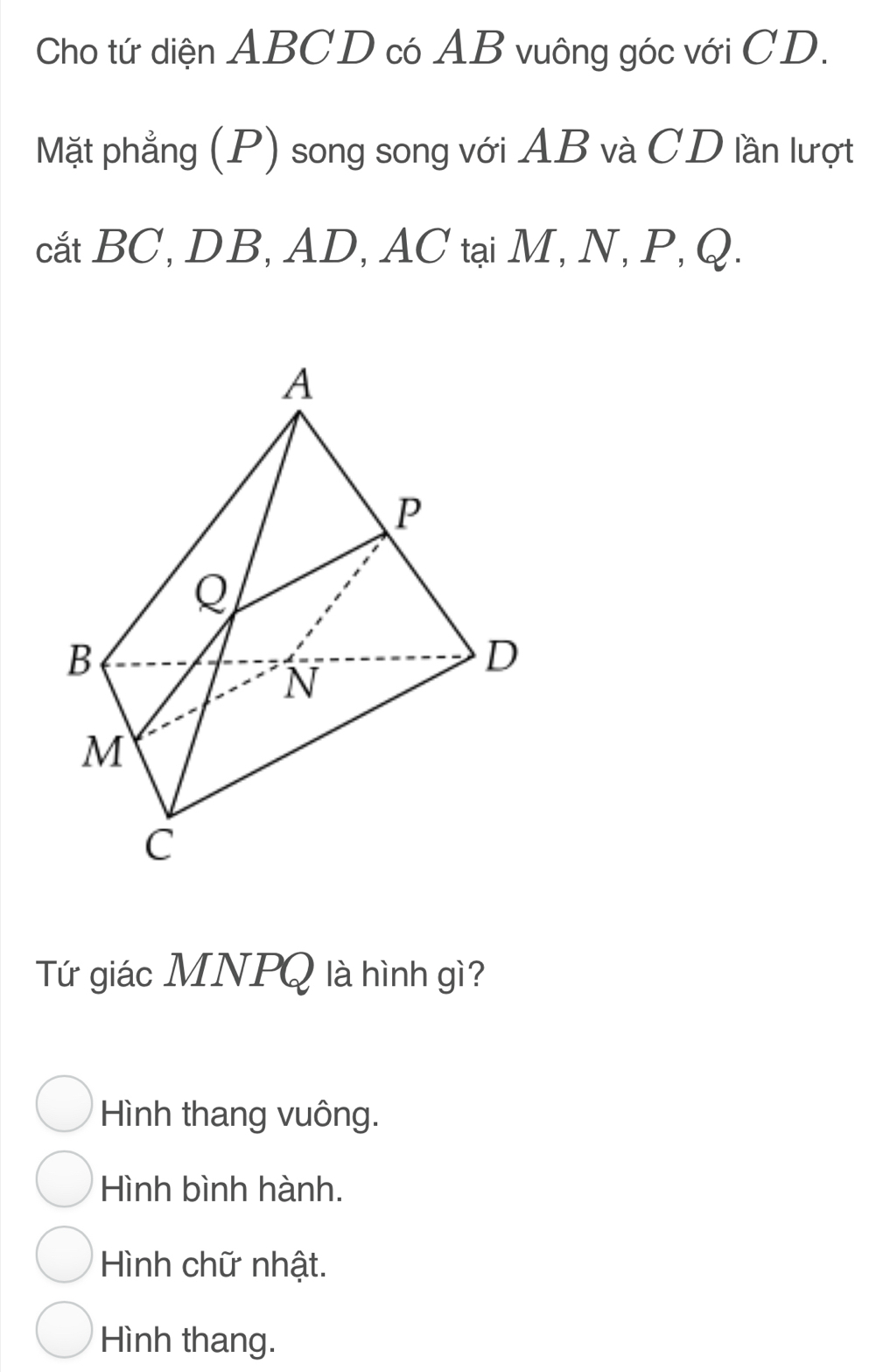 Cho tứ diện ABCD có AB vuông góc với CD.
Mặt phẳng (P) song song với AB và CD lần lượt
cắt BC, DB, AD, AC tại M, N, P, Q.
Tứ giác MNPQ là hình gì?
Hình thang vuông.
Hình bình hành.
Hình chữ nhật.
Hình thang.