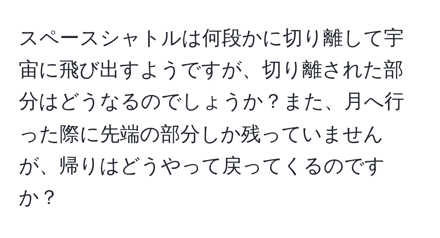 スペースシャトルは何段かに切り離して宇宙に飛び出すようですが、切り離された部分はどうなるのでしょうか？また、月へ行った際に先端の部分しか残っていませんが、帰りはどうやって戻ってくるのですか？