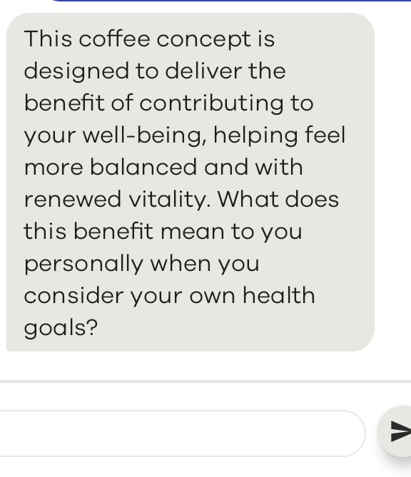 This coffee concept is 
designed to deliver the 
benefit of contributing to 
your well-being, helping feel 
more balanced and with 
renewed vitality. What does 
this benefit mean to you 
personally when you 
consider your own health 
goals?