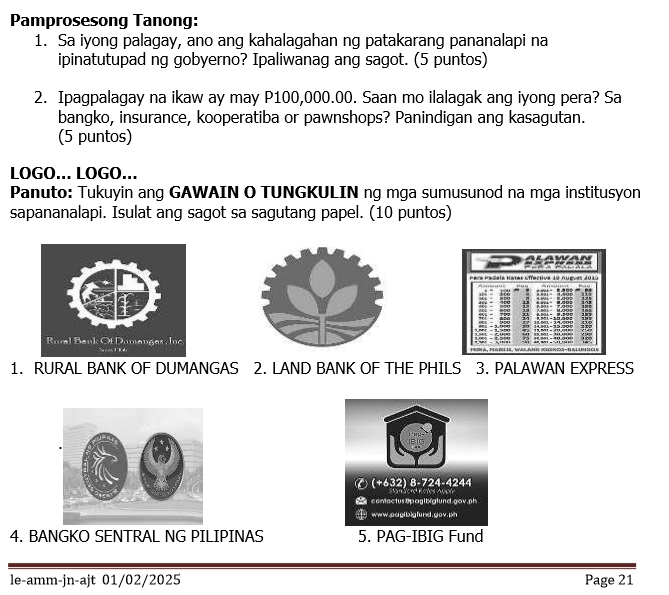 Pamprosesong Tanong: 
1. Sa iyong palagay, ano ang kahalagahan ng patakarang pananalapi na 
ipinatutupad ng gobyerno? Ipaliwanag ang sagot. (5 puntos) 
2. Ipagpalagay na ikaw ay may P100,000.00. Saan mo ilalagak ang iyong pera? Sa 
bangko, insurance, kooperatiba or pawnshops? Panindigan ang kasagutan. 
(5 puntos) 
LOGÖ... LOGÖ... 
Panuto: Tukuyin ang GAWAIN O TUNGKULIN ng mga sumusunod na mga institusyon 
sapananalapi. Isulat ang sagot sa sagutang papel. (10 puntos) 
1. RURAL BANK OF DUMANGAS 2. LAND BANK OF THE PHILS 3. PALAWAN EXPRESS 
4. BANGKO SENTRAL NG PILIPINAS 5. PAG-IBIG Fund 
le-amm-jn-ajt 01/02/2025 Page 21