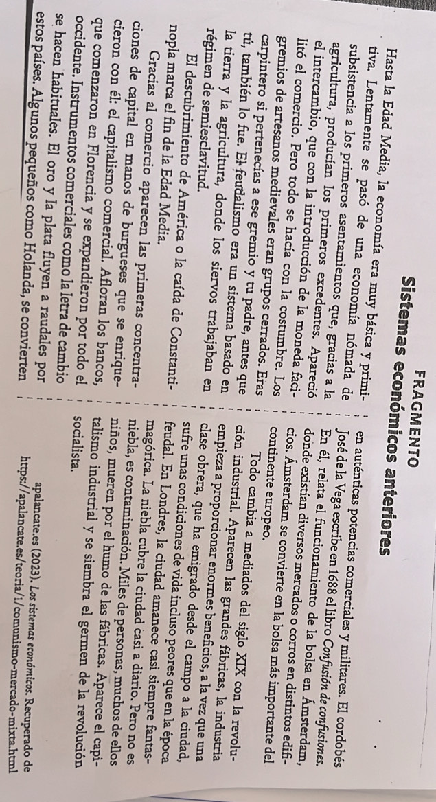 FRAGMENTO
Sistemas económicos anteriores
Hasta la Edad Media, la economía era muy básica y primi- en auténticas potencias comerciales y militares. El cordobés
tiva. Lentamente se pasó de una economía nómada de  José de la Vega escribe en 1688 el libro Confusión de confusiones.
subsistencia a los primeros asentamientos que, gracias a la En él, relata el funcionamiento de la bolsa en Ámsterdam,
agricultura, producían los primeros excedentes. Apareció donde existían diversos mercados o corros en distintos edifi-
el intercambio, que con la introducción de la moneda faci- cios. Ámsterdam se convierte en la bolsa más importante del
litó el comercio. Pero todo se hacía con la costumbre. Los continente europeo.
gremios de artesanos medievales eran grupos cerrados. Eras Todo cambia a mediados del siglo XIX con la revolu-
carpintero si pertenecías a ese gremio y tu padre, antes que ción industrial. Aparecen las grandes fábricas, la industria
tú, también lo fue. El feudalismo era un sistema basado en empieza a proporcionar enormes beneficios, a la vez que una
régimen de semiesclavitud.
la tierra y la agricultura, donde los siervos trabajaban en clase obrera, que ha emigrado desde el campo a la ciudad,
sufre unas condiciones de vida incluso peores que en la época
El descubrimiento de América o la caída de Constanti- feudal. En Londres, la ciudad amanece casi siempre fantas-
nopla marca el fin de la Edad Media. magórica. La niebla cubre la ciudad casi a diario. Pero no es
Gracias al comercio aparecen las primeras concentra- niebla, es contaminación. Miles de personas, muchos de ellos
ciones de capital en manos de burgueses que se enrique- niños, mueren por el humo de las fábricas. Aparece el capi-
cieron con él: el capitalismo comercial. Afloran los bancos, talismo industrial y se siembra el germen de la revolución
que comenzaron en Florencia y se expandieron por todo el socialista.
occidente. Instrumentos comerciales como la letra de cambio
se hacen habituales. El oro y la plata fluyen a raudales por apalancate.es (2023). Los sistemas económicos. Recuperado de
estos países. Algunos pequeños como Holanda, se convierten https://apalancate.es/teoria/1/comunismo-mercado-mixta.html