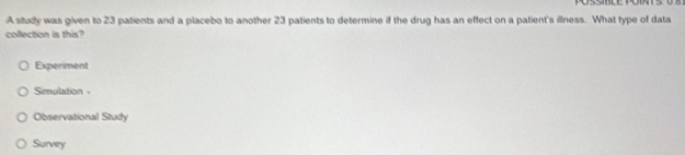 A study was given to 23 patients and a placebo to another 23 patients to determine if the drug has an effect on a patient's illness. What type of data
collection is this?
Experiment
Simulation
Observational Study
Survey