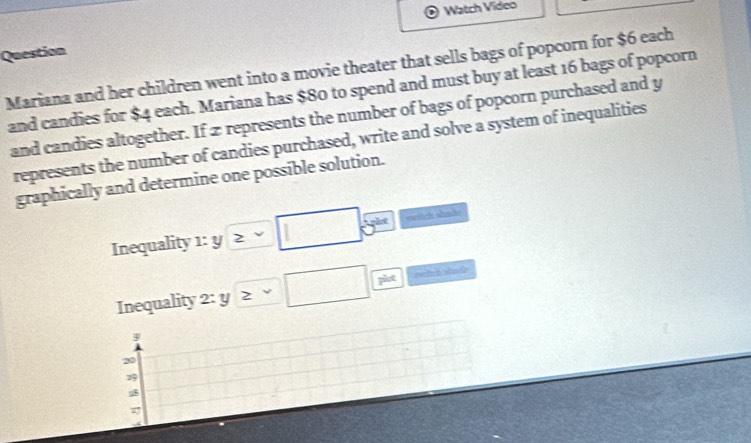 Watch Vídeo 
Question 
Mariana and her children went into a movie theater that sells bags of popcorn for $6 each 
and candies for $4 each. Mariana has $80 to spend and must buy at least 16 bags of popcorn 
and candies altogether. If 2 represents the number of bags of popcorn purchased and y
represents the number of candies purchased, write and solve a system of inequalities 
graphically and determine one possible solution.
2°
Inequality 1: y ≥slant v overline _  
Inequality 2:y≥ v□ frac pht metch shade 
8