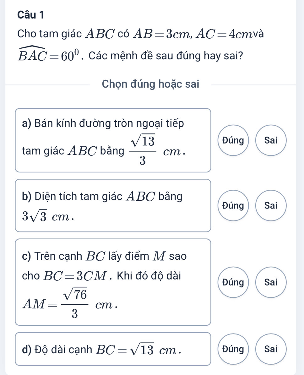 Cho tam giác ABC có AB=3cm, AC=4 cmvà
widehat BAC=60^0. Các mệnh đề sau đúng hay sai?
Chọn đúng hoặc sai
a) Bán kính đường tròn ngoại tiếp
tam giác ABC bằng  sqrt(13)/3 cm. 
Đúng Sai
b) Diện tích tam giác ABC bằng
Đúng Sai
3sqrt(3)cm. 
c) Trên cạnh BC lấy điểm M sao
cho BC=3CM. Khi đó độ dài
Đúng Sai
AM= sqrt(76)/3 cm. 
d) Độ dài cạnh BC=sqrt(13)cm. Đúng Sai