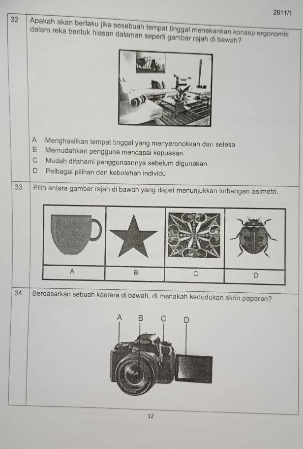 2611/1
32 Apakah akan berlaku jika sesebuah tempat tinggal menekankan konsep ergonomik
dalam reka bentuk hiasan dalaman seperti gambar rajah di bawah?
A Menghasilkan tempat tinggal yang menyeronokkan dan selesa
B Memudahkan pengguna mencapai kepuasan
C Mudah difahami penggunaannya sebelum digunakan
D Pelbagai pilihan dan kebolehan individu
33 Pilih antara gambar rajah di bawah yang dapat menunjukkan imbangan asimetri.
34 Berdasarkan sebuah kamera di bawah, di manakah kedudukan skrin paparan?
12