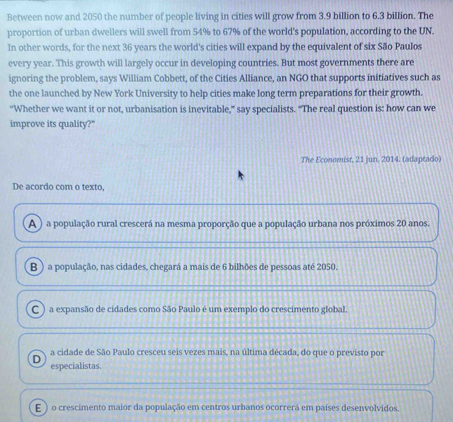 Between now and 2050 the number of people living in cities will grow from 3.9 billion to 6.3 billion. The
proportion of urban dwellers will swell from 54% to 67% of the world's population, according to the UN.
In other words, for the next 36 years the world's cities will expand by the equivalent of six São Paulos
every year. This growth will largely occur in developing countries. But most governments there are
ignoring the problem, says William Cobbett, of the Cities Alliance, an NGO that supports initiatives such as
the one launched by New York University to help cities make long term preparations for their growth.
“Whether we want it or not, urbanisation is inevitable,” say specialists. “The real question is: how can we
improve its quality?”
The Economist, 21 jun. 2014. (adaptado)
De acordo com o texto,
A) a população rural crescerá na mesma proporção que a população urbana nos próximos 20 anos.
B ) a população, nas cidades, chegará a mais de 6 bilhões de pessoas até 2050.
C ) a expansão de cidades como São Paulo é um exemplo do crescimento global.
a cidade de São Paulo cresceu seis vezes mais, na última década, do que o previsto por
D
especialistas.
E ) o crescimento maior da população em centros urbanos ocorrerá em países desenvolvidos.