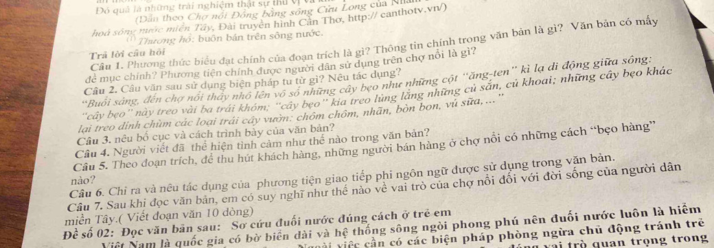 Đó quả là những trải nghiệm thật sự thủ vị và
Dẫn theo Chợ nổi Đồng bằng sông Cửu Long của Nha
hoả sông mước miền Tây, Đài truyền hình Cần Thơ, http:// canthotv.vn/)
( Thương hồ: buôn bán trên sông nước.
Câu 1. Phương thức biểu đạt chính của đoạn trích là gì? Thông tin chính trong văn bản là gì? Văn bản có mấy
Trả lời câu hội
đề mục chính? Phương tiên chính được người dân sử dụng trên chợ nổi là gì?
*Buổi sáng, đến chợ nổi thấy nhỏ lên vô số những cây beo như những cột “ăng-ten” kì lạ di động giữa sông:
Câu 2. Câu văn sau sử dụng biện pháp tu từ gì? Nêu tác dụng?
'cây bẹo'' này treo vài ba trái khóm; ''cây bẹo'' kia treo lừng lăng những củ sắn, củ khoai; những cây bẹo khác
lại treo dỉnh chùm các loại trái cây vườn: chôm chôm, nhãn, bòn bon, vủ sữa, ... ''
Câu 3. nêu bố cục và cách trình bảy của văn bản?
Cầâu 4. Người viết đã thể hiện tình cảm như thế nào trong văn bản?
Câu 5. Theo đoạn trích, để thu hút khách hàng, những người bán hàng ở chợ nổi có những cách “bẹo hàng”
Câu 6. Chỉ ra và nêu tác dụng của phương tiện giao tiếp phi ngôn ngữ được sử dụng trong văn bản.
nào?
Câu 7. Sau khi đọc văn bản, em có suy nghĩ như thế nào về vai trò của chợ nổi đối với đời sống của người dân
miền Tây.( Viết đoạn văn 10 dòng)
Đề số 02: Đọc văn bản sau: Sơ cứu đuối nước đúng cách ở trẻ em
Việt Nam là quốc gia có bờ biển dài và hệ thống sông ngòi phong phú nên đuối nước luôn là hiểm
c i việc cần có các biện pháp phòng ngừa chủ động tránh trẻ
i trò quan trọng trong