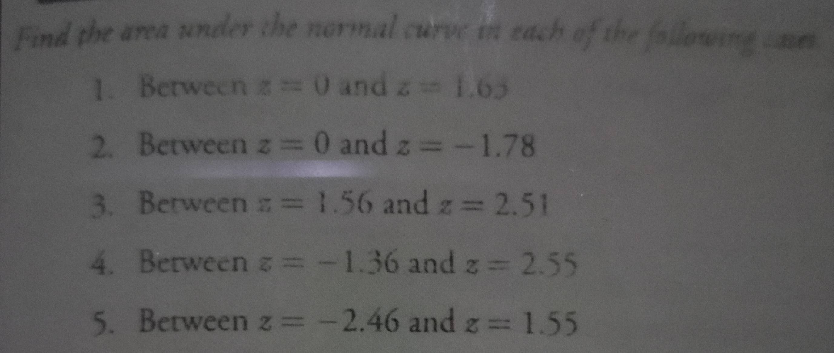 Find the area under the normal curve in each of the following caves 
1. Between z=0 and z=1.65
2. Between z=0 and z=-1.78
3. Between z=1.56 and z=2.51
4. Between z=-1.36 and z=2.55
5. Between z=-2.46 and z=1.55