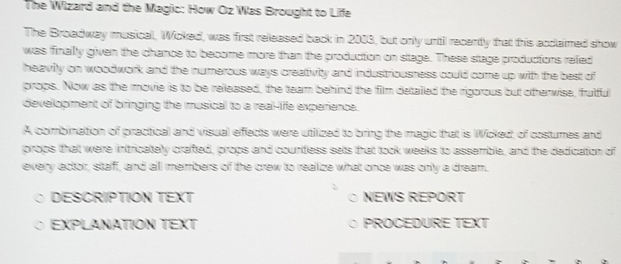 The Wizard and the Magic: How Oz Was Brought to Life 
The Broadway musical, Wicked, was first released back in 2003, but only until recently that this acclaimed show 
was finally given the chance to become more than the production on stage. These stage productions refed 
heavily on woodwork and the numerous ways creativity and industriousness could come up with the best of 
props. Now as the movie is to be released, the team behind the film detailed the rigorous but otherwise, frutful 
development of bringing the musical to a real-life experience. 
A combination of practical and visual effects were utilized to bring the magic that is Wicked, of costumes and 
props that were intricately crafted, props and countless sets that took weeks to assemble, and the dedication of 
every actor, staff, and all members of the crew to realize what once was only a dream. 
DESCRIPTION TEXT NEWS REPORT 
EXPLANATION TEXT PROCEDURE TEXT