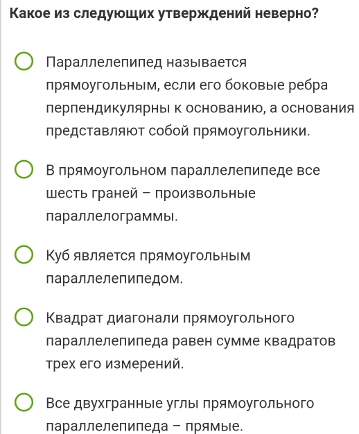 Κакое из следуюших утверждений неверно?
Параллелепипед называется
πрямоугольныΙм, если его боковыιе ребра
перпендикулярныΙ к основанию, а основания
представляют собой прямоугольники.
В прямоугольном параллелепипеде все
шесть граней - произвольные
параллелограммы.
Куб является прямоугольным
параллелепиледом.
Κвадрат диагонали πрямоугольного
лараллелепиледа равен сумме квадратов
Трех его измерений.
Все двухгранные углыΙ πрямоугольного
параллелепипеда - прямые.