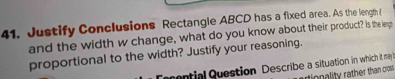 Justify Conclusions Rectangle ABCD has a fixed area. As the length ( 
and the width w change, what do you know about their product? Is the lengh 
proportional to the width? Justify your reasoning. 
ential Question Describe a situation in which it may 
tionality rather than cross .