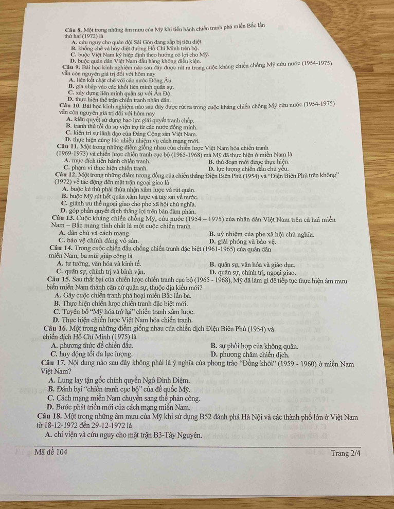 Một trong những âm mưu của Mỹ khi tiền hành chiến tranh phá miền Bắc lần
thứ hai (1972) là
A. cửu nguy cho quân đội Sải Gòn đang sắp bị tiêu diệt.
B. khống chế và hủy diệt đường Hồ Chí Minh trên bộ.
C. buộc Việt Nam ký hiệp định theo hướng có lợi cho Mỹ.
D. buộc quân dân Việt Nam đầu hàng không điều kiện.
Cầu 9. Bài học kinh nghiệm nào sau đây được rút ra trong cuộc kháng chiến chống Mỹ cứu nước (1954-1975)
vẫn còn nguyên giá trị đối với hôm nay
A. liên kết chặt chẽ với các nước Đông Âu.
B. gia nhập vào các khối liên minh quân sự.
C. xây dựng liên minh quân sự với Ấn Độ.
D. thực hiện thế trận chiến tranh nhân dân.
Câu 10. Bài học kinh nghiệm nào sau đây được rút ra trong cuộc kháng chiến chống Mỹ cứu nước (1954-1975)
vẫn còn nguyên giá trị đổi với hôm nay
A. kiên quyết sử dụng bạo lực giải quyết tranh chấp.
B. tranh thủ tối đa sự viện trợ từ các nước đồng minh.
C. kiên trì sự lãnh đạo của Đảng Cộng sản Việt Nam.
D. thực hiện cùng lúc nhiều nhiệm vụ cách mạng mới.
Câu 11. Một trong những điểm giống nhau của chiến lược Việt Nam hóa chiến tranh
(1969-1973) và chiến lược chiến tranh cục bộ (1965-1968) mà Mỹ đã thực hiện ở miền Nam là
A. mục đích tiển hành chiến tranh. B. thủ đoạn mới được thực hiện.
C. phạm vi thực hiện chiến tranh. D. lực lượng chiến đầu chủ yếu.
Câu 12. Một trong những điểm tương đồng của chiến thắng Điện Biên Phủ (1954) và ''Điện Biên Phủ trên không''
(1972) về tác động đến mặt trận ngoại giao là
A. buộc kẻ thù phải thừa nhận xâm lược và rút quân.
B. buộc Mỹ rút hết quân xâm lược và tay sai về nước.
C. giành ưu thể ngoại giao cho phe xã hội chủ nghĩa.
D. góp phần quyết định thắng lợi trên bàn đàm phán.
Câu 13. Cuộc kháng chiến chổng Mỹ, cứu nước (1954 - 1975) của nhân dân Việt Nam trên cả hai miền
Nam - Bắc mang tính chất là một cuộc chiến tranh
A. dân chủ và cách mạng.  B. uỷ nhiệm của phe xã hội chủ nghĩa.
C. bảo vê chính đảng vô sản. D. giải phóng và bảo vệ.
Câu 14. Trong cuộc chiến đấu chống chiến tranh đặc biệt (1961-1965) của quân dân
miền Nam, ba mũi giáp công là
A. tư tưởng, văn hóa và kinh tế. B. quân sự, văn hóa và giáo dục.
C. quân sự, chính trị và binh vận. D. quân sự, chính trị, ngoại giao.
Câu 15. Sau thất bại của chiến lược chiến tranh cục bộ (1965 - 1968), Mỹ đã làm gì để tiếp tục thực hiện âm mưu
biến miền Nam thành căn cứ quân sự, thuộc địa kiều mới?
A. Gây cuộc chiến tranh phá hoại miền Bắc lần ba.
B. Thực hiện chiến lược chiến tranh đặc biệt mới.
C. Tuyên bố “Mỹ hóa trở lại” chiến tranh xâm lược.
D. Thực hiện chiến lược Việt Nam hóa chiến tranh.
Câu 16. Một trong những điểm giống nhau của chiến dịch Điện Biên Phủ (1954) và
chiến dịch Hồ Chí Minh (1975) là
A. phương thức đề chiến đấu. B. sự phối hợp của không quân.
C. huy động tối đa lực lượng. D. phương châm chiến dịch.
Câu 17. Nội dung nào sau đây không phải là ý nghĩa của phong trào “Đồng khởi” (1959 - 1960) ở miền Nam
Việt Nam?
A. Lung lay tận gốc chính quyền Ngô Đình Diệm.
B. Đánh bại “chiến tranh cục bộ' é * của đế quốc Mỹ.
C. Cách mạng miền Nam chuyển sang thể phản công.
D. Bước phát triển mới của cách mạng miền Nam.
Câu 18. Một trong những âm mưu của Mỹ khi sử dụng B52 đánh phá Hà Nội và các thành phố lớn ở Việt Nam
từ 18-12-1972 đến 29-12-1972 là
A. chi viện và cứu nguy cho mặt trận B3-Tây Nguyên.
Mã đề 104 Trang 2/4