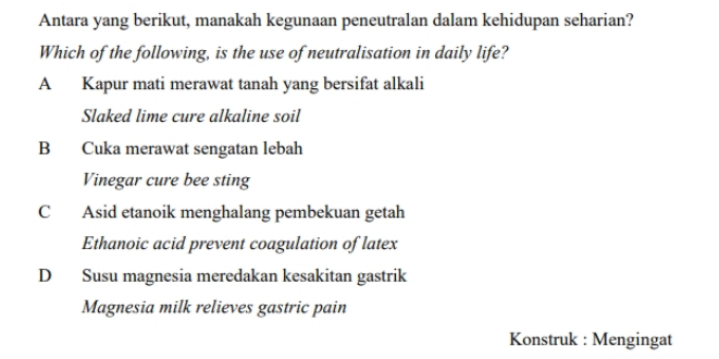 Antara yang berikut, manakah kegunaan peneutralan dalam kehidupan seharian?
Which of the following, is the use of neutralisation in daily life?
A Kapur mati merawat tanah yang bersifat alkali
Slaked lime cure alkaline soil
B Cuka merawat sengatan lebah
Vinegar cure bee sting
C Asid etanoik menghalang pembekuan getah
Ethanoic acid prevent coagulation of latex
D Susu magnesia meredakan kesakitan gastrik
Magnesia milk relieves gastric pain
Konstruk : Mengingat