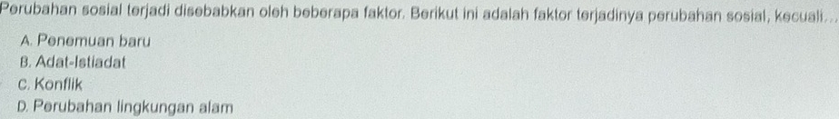 Perubahan sosial terjadi disebabkan oleh beberapa faktor. Berikut ini adalah faktor terjadinya perubahan sosial, kecuali..
A. Penemuan baru
B. Adat-Istiadat
C. Konflik
D. Perubahan lingkungan alam