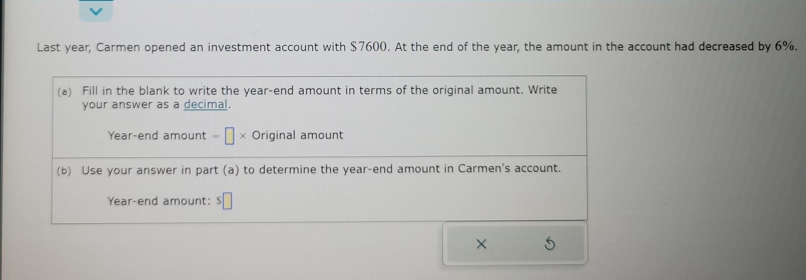 Last year, Carmen opened an investment account with $7600. At the end of the year, the amount in the account had decreased by 6%. 
(a) Fill in the blank to write the year -end amount in terms of the original amount. Write 
your answer as a decimal. 
Year-end amount =□ * Original amount 
(b) Use your answer in part (a) to determine the year -end amount in Carmen's account.
Year -end amount: $□
×