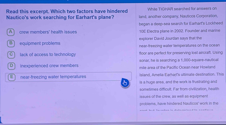 Read this excerpt. Which two factors have hindered While TIGHAR searched for answers on
Nautico's work searching for Earhart's plane? land, another company, Nauticos Corporation,
began a deep-sea search for Earhart's Lockheed
A crew members' health issues 10E Electra plane in 2002. Founder and marine
explorer David Jourdan says that the
B equipment problems
near-freezing water temperatures on the ocean
C lack of access to technology floor are perfect for preserving lost aircraft. Using
sonar, he is searching a 1,000-square -nautical
D inexperienced crew members
mile area of the Pacific Ocean near Howland
E near-freezing water temperatures Island, Amelia Earhart's ultimate destination. This
is a huge area, and the work is frustrating and
sometimes difficult. Far from civilization, health
issues of the crew, as well as equipment
problems, have hindered Nauticos' work in the