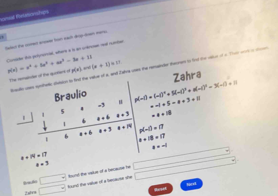 nomial Relationships
9
Select the correct answer from each drop-down menu.
Consider this polynonsial, where a is an unknown real number. p(x)=x^4+5x^3+ax^2-3x+11 , and
Braulio uses synthetic division to find the value of a, and Zahra uses the remainder theorem to find the value of a. Their work is shown
The remainder of the quotient of p(z) (x+1) is 17.
Zahra
a+14=17
□  a=3
Braulio □ foundthev e value of a because he □ □
Next
Zahra □ found the value of a because she
Reset