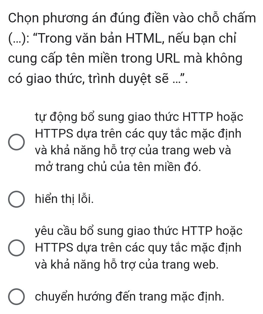 Chọn phương án đúng điền vào chỗ chấm
(...): “Trong văn bản HTML, nếu bạn chỉ
cung cấp tên miền trong URL mà không
có giao thức, trình duyệt sẽ ....
tự động bổ sung giao thức HTTP hoặc
HTTPS dựa trên các quy tắc mặc định
và khả năng hỗ trợ của trang web và
mở trang chủ của tên miền đó.
hiển thị lỗi.
yêu cầu bổ sung giao thức HTTP hoặc
HTTPS dựa trên các quy tắc mặc định
và khả năng hỗ trợ của trang web.
chuyển hướng đến trang mặc định.