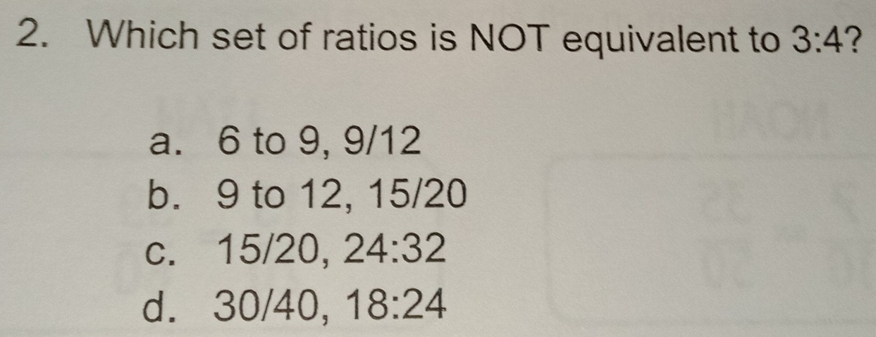 Which set of ratios is NOT equivalent to 3:4 ?
a. 6 to 9, 9/12
b. 9 to 12, 15/20
c. 15/20, 24:32
d. 30/40, 18:24