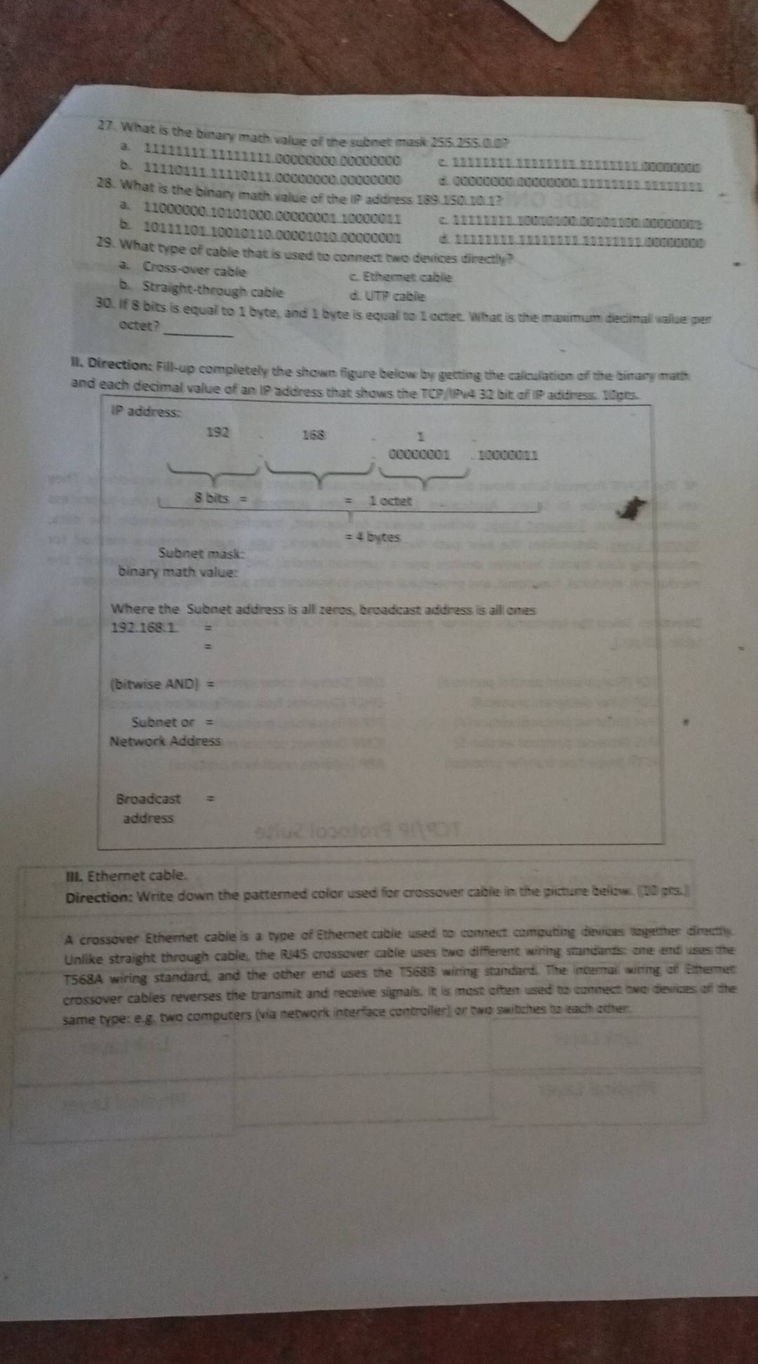 What is the binary math value of the subnet mask 255, 255.0.0?
a. 11111111.11111111.00000000.00000000
b. 11110111.11110111.00000000.00000000
28. What is the binary math value of the IP address 189 150.10.1?
a. 11000000. 10101000. 00000001. 10000011 c. ② D 2 2 D B D D. 11 30 2
b. 10111101.10010110. 00001010.00000001 d 
29. What type of cable that is used to connect two devices directly ?
a. Cross-over cable c. Ethemet cable
b. Straight-through cable d. UTP cable
30. If 8 bits is equal to 1 byte, and 1 byte is equal to 1 octet. What is the maximum decimal value per
octet?_
II. Direction: Fill-up completely the shown figure below by getting the calculation of the bimary matth
and each decimal value of an IP address that shows the TCP/IPv4 32 bit of IP address. 10pts.
IP address:
192 168 1
8 bits = 1octet
= 4 bytes
Subnet mask:
binary math value:
Where the Subnet address is all zeros, broadcast address is alll ones
192.168.1.
(bitwise AND)= 
Subnet or=
Network Address
Broadcast =
address
III. Ethernet cable.
Direction: Write down the patterned color used for crossover cable in the picture below. ([00 pts.]
A crossover Ethernet cable is a type of Ethernet cable used to connect computing devices dogether directhy
Unlike straight through cable, the RJ4S crossover cable uses two different wiring standards: one end uses the
T568A wiring standard, and the other end uses the T568B wiring standard. The internall wiring of Etermen
crossover cables reverses the transmit and receive signals. It is most often used to connect two devices of the
same type: e.g. two computers (via network interface controller) or two switches to each other.