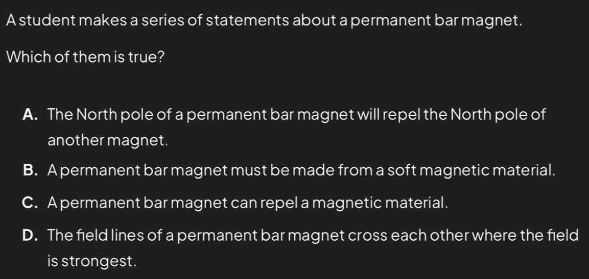 A student makes a series of statements about a permanent bar magnet.
Which of them is true?
A. The North pole of a permanent bar magnet will repel the North pole of
another magnet.
B. A permanent bar magnet must be made from a soft magnetic material.
C. A permanent bar magnet can repel a magnetic material.
D. The field lines of a permanent bar magnet cross each other where the field
is strongest.