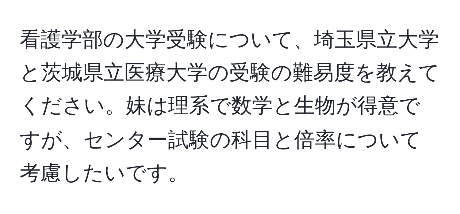 看護学部の大学受験について、埼玉県立大学と茨城県立医療大学の受験の難易度を教えてください。妹は理系で数学と生物が得意ですが、センター試験の科目と倍率について考慮したいです。