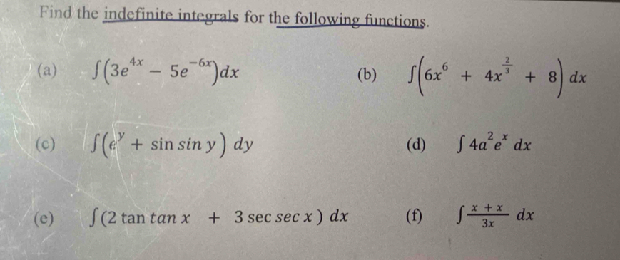 Find the indefinite integrals for the following functions. 
(a) ∈t (3e^(4x)-5e^(-6x))dx (b) ∈t (6x^6+4x^(frac 2)3+8)dx
(c) ∈t (e^y+sin sin y)dy (d) ∈t 4a^2e^xdx
(e) ∈t (2tan tan x+3sec sec x)dx (f) ∈t  (x+x)/3x dx