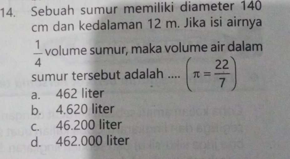 Sebuah sumur memiliki diameter 140
cm dan kedalaman 12 m. Jika isi airnya
 1/4  volume sumur, maka volume air dalam
sumur tersebut adalah .... (π = 22/7 )
a. 462 liter
b. 4.620 liter
c. 46.200 liter
d. 462.000 liter