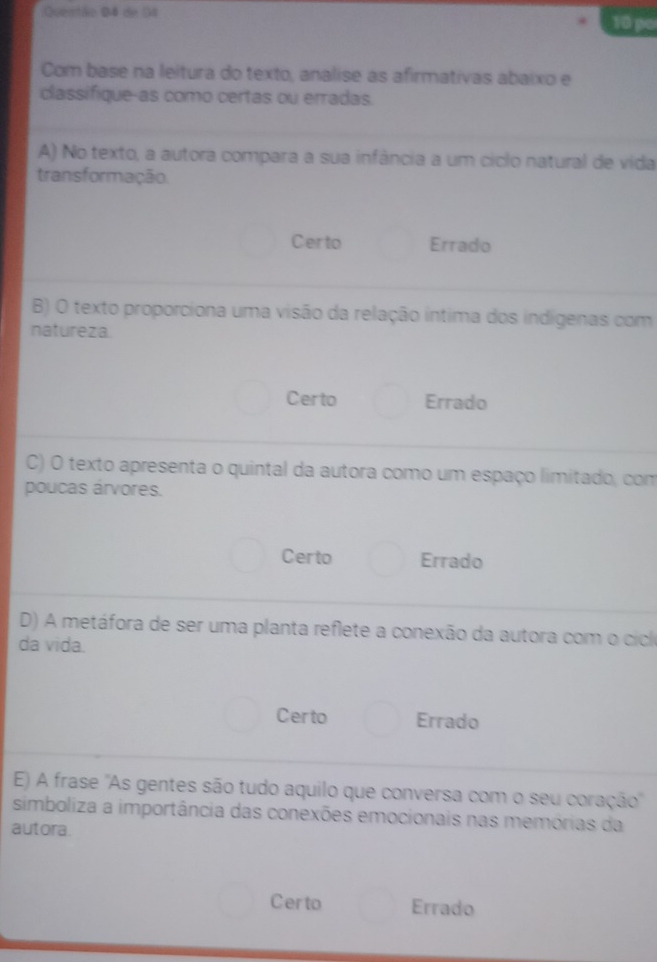 Quentão Đ4 de 54 10 po
Com base na leitura do texto, analise as afirmativas abaixo e
classifique-as como certas ou erradas.
A) No texto, a autora compara a sua infância a um ciclo natural de vida
transformação.
Certo Errado
B) O texto proporciona uma visão da relação intima dos indigenas com
natureza.
Certo Errado
C) O texto apresenta o quintal da autora como um espaço limitado, com
poucas árvores.
Certo Errado
D) A metáfora de ser uma planta reflete a conexão da autora com o cicl
da vida.
Certo Errado
E) A frase ''As gentes são tudo aquilo que conversa com o seu coração'
simboliza a importância das conexões emocionais nas memórias da
autora.
Certo Errado