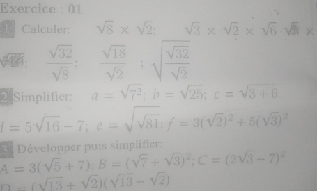 Exercice : 01 
L Calculer: sqrt(8)* sqrt(2); sqrt(3)* sqrt(2)* sqrt(6)· sqrt(2)*
=
45°  sqrt(32)/sqrt(8)  :  sqrt(18)/sqrt(2)  :sqrt(frac sqrt 32)sqrt(2)
2 Simplifier: a=sqrt(7^2); b=sqrt(25); c=sqrt(3+6).
l=5sqrt(16)-7; e=sqrt(sqrt 81); f=3(sqrt(2))^2+5(sqrt(3))^2
overline A=3(sqrt(5)+7); B=(sqrt(7)+sqrt(3))^2; C=(2sqrt(3)-7)^2 3ª Développer puís simplifier:
D=(sqrt(13)+sqrt(2))(sqrt(13)-sqrt(2))