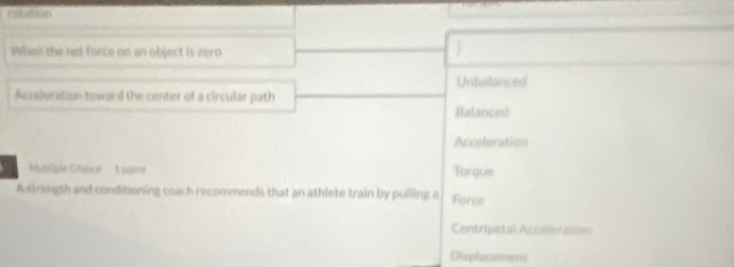 rotution
When the net force on an object is zero
Unbalanced
Acceleration toward the center of a circular path
Balanced
Acceleration
Msiple Chnice ' : 1 point Torgue
A strength and conditioning coach recommends that an athlete train by pulling a Force
Centripetal Acceleration
Displacoment