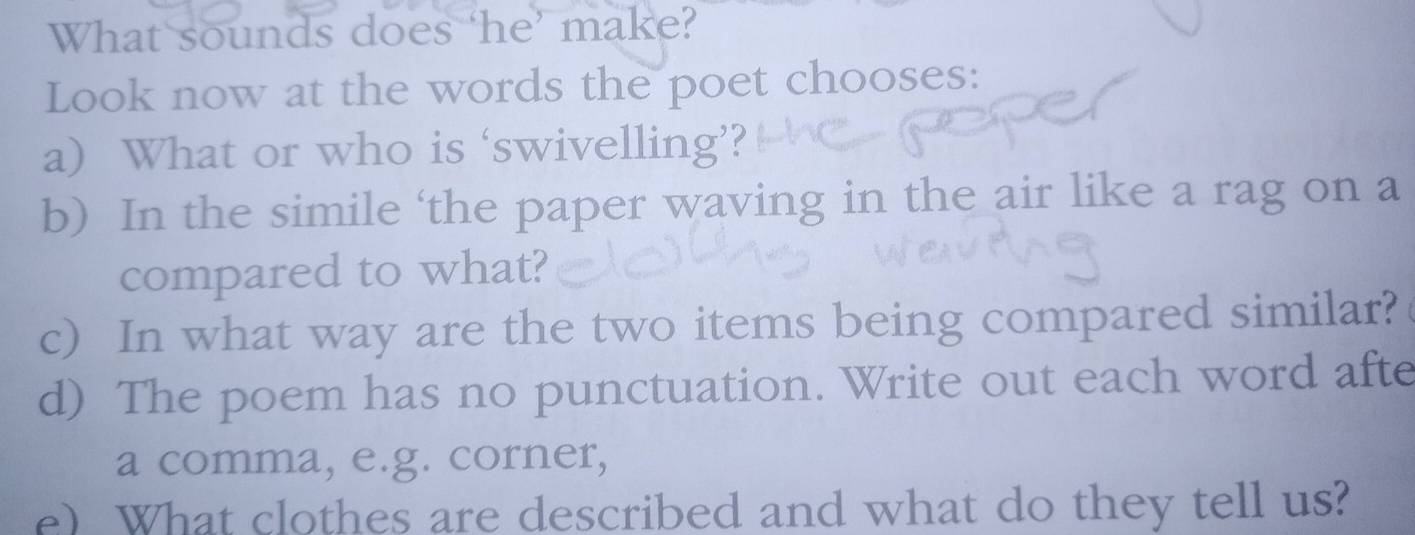 What sounds does ‘he’ make? 
Look now at the words the poet chooses: 
a) What or who is ‘swivelling’? 
b) In the simile ‘the paper waving in the air like a rag on a 
compared to what? 
c) In what way are the two items being compared similar? 
d) The poem has no punctuation. Write out each word afte 
a comma, e.g. corner, 
e) What clothes are described and what do they tell us?