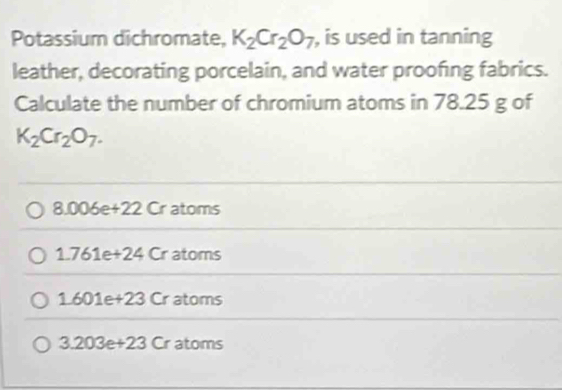 Potassium dichromate, K_2Cr_2O_7 , is used in tanning
leather, decorating porcelain, and water proofing fabrics.
Calculate the number of chromium atoms in 78.25 g of
K_2Cr_2O_7.
a.006e+22Cr atoms
1.761e+24 Cr atoms
1.601e+23 Cratoms
3.203e+23 Cr atoms