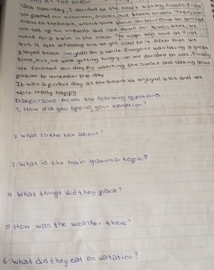 OMH AT THE BENEH 
last soturday, I decided to the beach with my friends, fist 
We packed our sunsereen, snacks, and beach towels. Then, we 
drave to the beach, whinch took about an hour. Once we arrived 
We set up ou unbrella and laid down our towels bext, we 
went for a swim in the occan. The ware was cold at first 2
but it feth refieshing one we got used to it. After that we 
elayed beach weyball for a while. Everyone was having a great 
time, but, we were getting hungry, so we decided to eat. Finally 
We finished our day by watching the surset and talking some 
picturs to remember the day
It was a perfed day at the beach. We enjoyed a lot and we 
were really happy 
DIRCCTIONS AS Wer the following questions: 
1. How did you spend your vacation? 
2. What is the tex about? 
3. What is the main gramma topic? 
4. What things did they pack? 
5. How was the weather there? 
6: What did they eat on vatation?