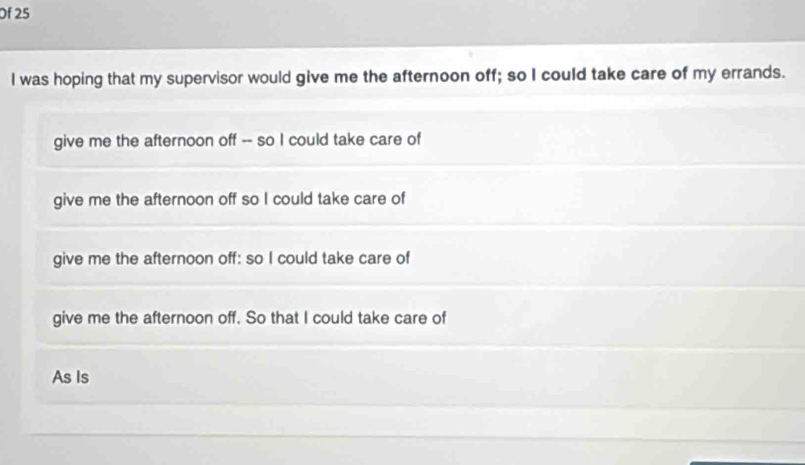 Of 25 
I was hoping that my supervisor would give me the afternoon off; so I could take care of my errands. 
give me the afternoon off -- so I could take care of 
give me the afternoon off so I could take care of 
give me the afternoon off: so I could take care of 
give me the afternoon off. So that I could take care of 
As Is