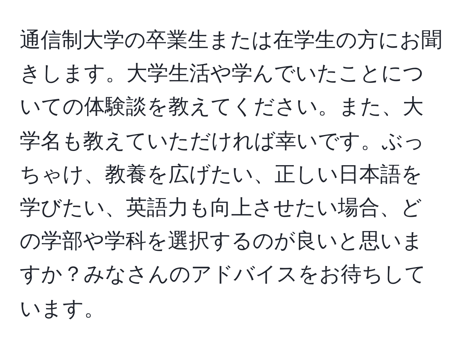 通信制大学の卒業生または在学生の方にお聞きします。大学生活や学んでいたことについての体験談を教えてください。また、大学名も教えていただければ幸いです。ぶっちゃけ、教養を広げたい、正しい日本語を学びたい、英語力も向上させたい場合、どの学部や学科を選択するのが良いと思いますか？みなさんのアドバイスをお待ちしています。