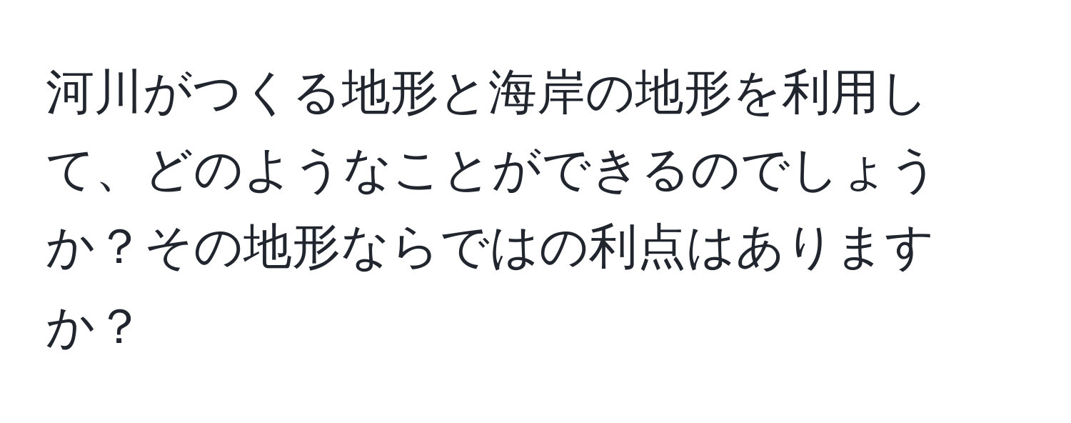 河川がつくる地形と海岸の地形を利用して、どのようなことができるのでしょうか？その地形ならではの利点はありますか？