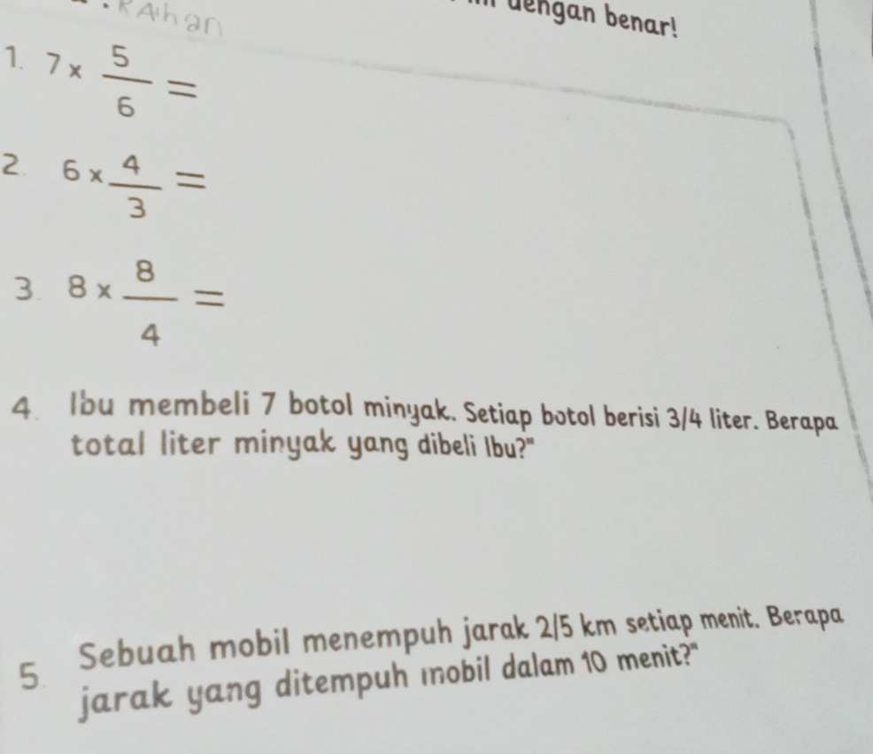 dengan benar! 
1. 7*  5/6 =
2. 6*  4/3 =
3. 8*  8/4 =
4. Ibu membeli 7 botol minyak. Setiap botol berisi 3/4 liter. Berapa 
total liter minyak yang dibeli Ibu?" 
Sebuah mobil menempuh jarak 2/5 km setiap menit. Berapa 
5. 
jarak yang ditempuh mobil dalam 10 menit?"