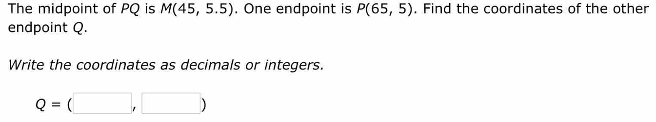 The midpoint of PQ is M(45,5.5). One endpoint is P(65,5). Find the coordinates of the other 
endpoint Q. 
Write the coordinates as decimals or integers.
Q=(□ ,□ )