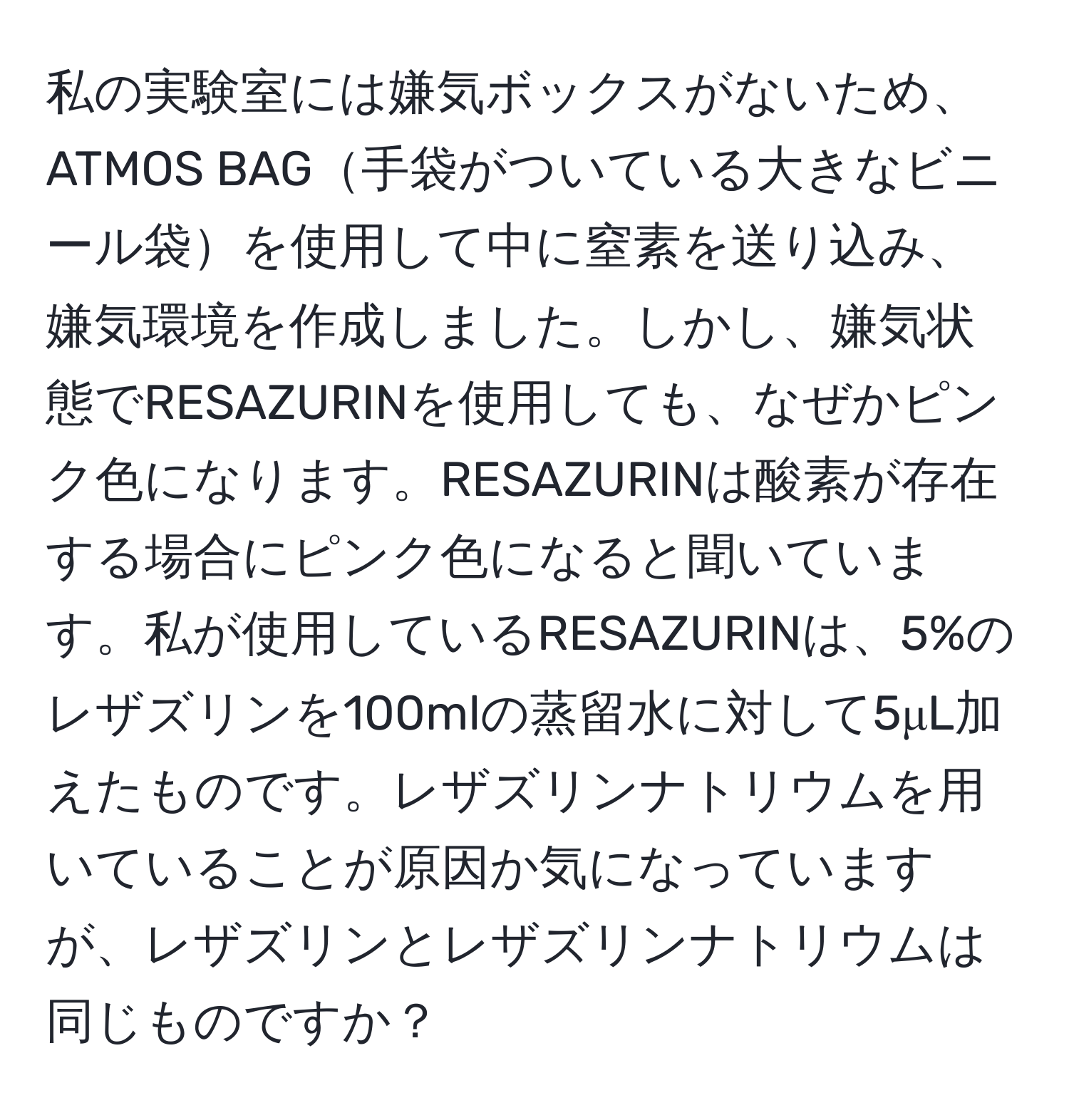 私の実験室には嫌気ボックスがないため、ATMOS BAG手袋がついている大きなビニール袋を使用して中に窒素を送り込み、嫌気環境を作成しました。しかし、嫌気状態でRESAZURINを使用しても、なぜかピンク色になります。RESAZURINは酸素が存在する場合にピンク色になると聞いています。私が使用しているRESAZURINは、5%のレザズリンを100mlの蒸留水に対して5μL加えたものです。レザズリンナトリウムを用いていることが原因か気になっていますが、レザズリンとレザズリンナトリウムは同じものですか？