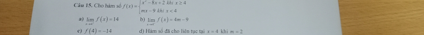 Cho hàm số f(x)=beginarrayl x^2-8x+2khix≥ 4 mx-9khix<4endarray.
a) limlimits _xto 4^+f(x)=14 b) limlimits _xto 4^-f(x)=4m-9
c) f(4)=-14 d) Hàm số đã cho liên tục tại x=4 khi m=2