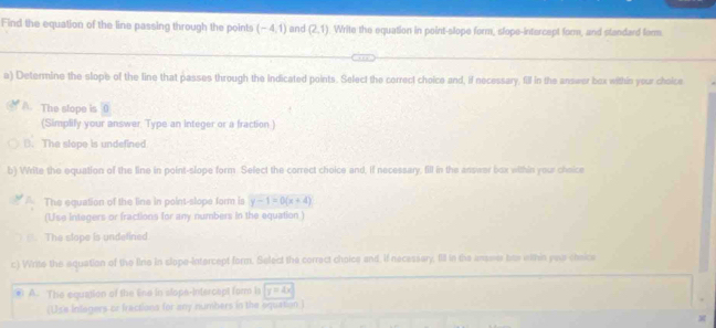 Find the equation of the line passing through the points (-4,1) and (2,1) Write the equation in point-slope form, slope-intercept form, and standard fom
a) Determine the slope of the line that passes through the indicated points. Select the correct choice and, if necessary, fill in the answer box within your choice
A. The slope is 0
(Simplily your answer. Type an integer or a fraction )
B. The slope is undefined
b) Write the equation of the line in point-slope form. Select the correct choice and, if necessary, fill in the answer box within your cheice
The equation of the line in point-slope form is y-1=0(x+4)
(Use integers or fractions for any numbers in the equation )
The slope is undelined.
c) Write the aquation of the fine in slope-intercept form. Select the correct choice and, if necessary. IIll in the answer has within yea cheice
④ A. The equation of the Ene in slope-intercapt form la y=4x
(Use inlogers or fractions for any numbers in the oquation )