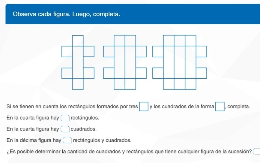 Observa cada figura. Luego, completa. 
Si se tienen en cuenta los rectángulos formados por tres □ y los cuadrados de la forma □ , completa. 
En la cuarta figura hay □ rectángulos. 
En la cuarta figura hay □ cuadrados. 
En la décima figura hay □ rectángulos y cuadrados. 
¿Es posible determinar la cantidad de cuadrados y rectángulos que tiene cualquier figura de la sucesión? c