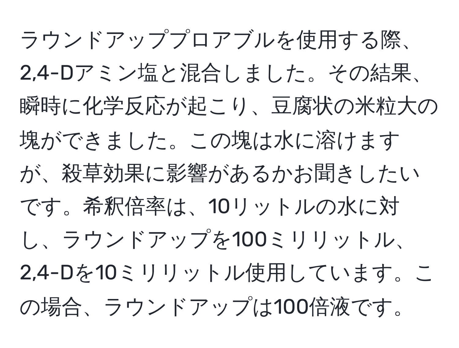 ラウンドアッププロアブルを使用する際、2,4-Dアミン塩と混合しました。その結果、瞬時に化学反応が起こり、豆腐状の米粒大の塊ができました。この塊は水に溶けますが、殺草効果に影響があるかお聞きしたいです。希釈倍率は、10リットルの水に対し、ラウンドアップを100ミリリットル、2,4-Dを10ミリリットル使用しています。この場合、ラウンドアップは100倍液です。