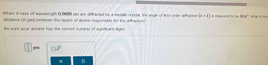 When X -rays of wavelength 0.0680 nm are diffracted by a metallic crystal, the angle of first-order diffraction (n=1) is measured to be 18.6°. What is the 
distance (in pm) between the layers of atoms responsible for the diffraction? 
Be sure your answer has the correct number of significant digits. 
□ pm □ .10^(□)
×